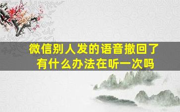 微信别人发的语音撤回了 有什么办法在听一次吗